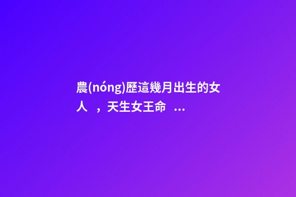 農(nóng)歷這幾月出生的女人，天生女王命，誰(shuí)娶誰(shuí)發(fā)財(cái)